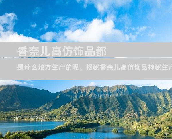 香奈儿高仿饰品都是什么地方生产的呢、揭秘香奈儿高仿饰品神秘生产线