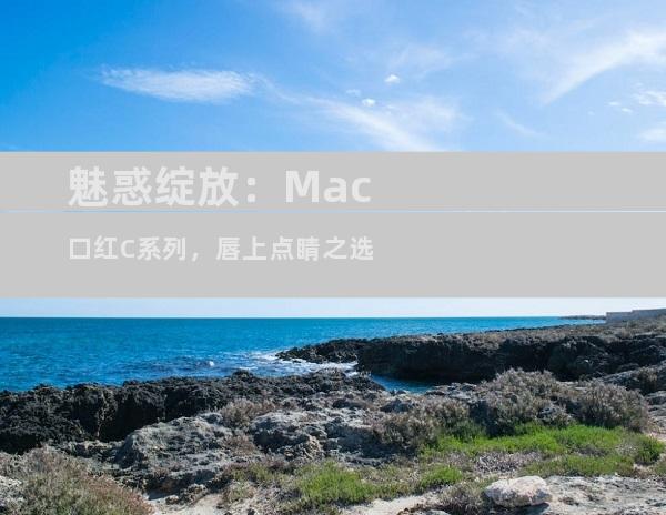 魅惑绽放：Mac口红C系列，唇上点睛之选
