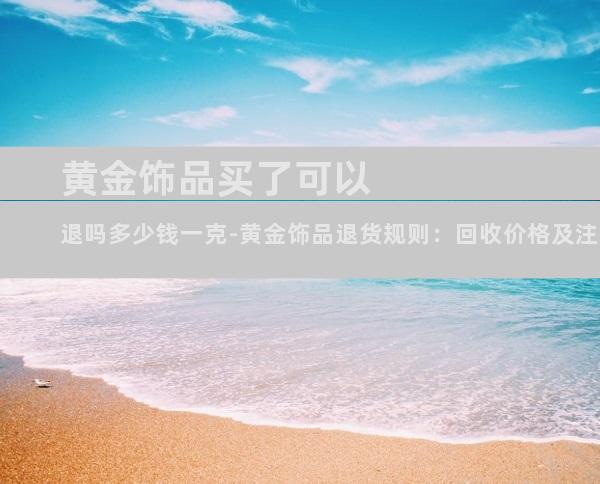 黄金饰品买了可以退吗多少钱一克-黄金饰品退货规则：回收价格及注意事项